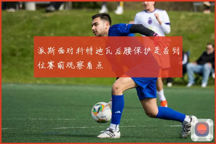 派斯面对科特迪瓦后腰保护是否到位赛前观察看点